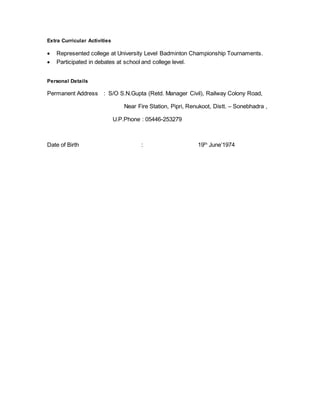 Extra Curricular Activities
 Represented college at University Level Badminton Championship Tournaments.
 Participated in debates at school and college level.
Personal Details
Permanent Address : S/O S.N.Gupta (Retd. Manager Civil), Railway Colony Road,
Near Fire Station, Pipri, Renukoot, Distt. – Sonebhadra ,
U.P.Phone : 05446-253279
Date of Birth : 19th
June’1974
 