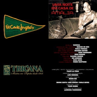 UMA NOITE
EM CASA DE
AMÁLIA
AMÁLIA VANESSA
VINICIUS DE MORAES MARCOS DE GÓIS
NATÁLIA CORREIA PAULA FONSECA
ARY DOS SANTOS RICARDO CASTRO
DAVID MOURÃO FERREIRA NUNO GUERREIRO
ALAIN OULMAN HUGO RENDAS
MALUDA CLÁUDIA SOARES
MILITAR RUI ANDRADE
CASIMIRA ROSA AREIA
HUGO RIBEIRO PEDRO MARTINHO
DIRECÇÃO | TEXTO | ENCENAÇÃO | CENOGRAFIA | FIGURINOS
FILIPE LA FÉRIA
ASSISTENTE DE ENCENAÇÃO
LUÍS MOREIRA
DIRECÇÃO MUSICAL
MÁRIO RUI
MÚSICOS
BRUNO COSTA | JOÃO NÚNCIO | PAULO NEVES
DIRECÇÃO VOCAL
TIAGO ISIDRO
DIRECÇÃO DE FIGURINOS
LAURINDA FARMHOUSE
 