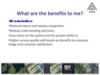 What are the benefits to me?
All stakeholders
•Reduced apron and taxiway congestion;
•Mutual understanding and trust;
•Less stress on the system and the people within it;
•Higher service quality with knock-on benefits to company
image and customer satisfaction.
 