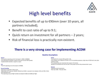 High level benefits
• Expected benefits of up to €90mm (over 10 years, all
partners included);
• Benefit to cost ratio of up to 9:1;
• Quick return on investment for all partners – 2 years;
• Risk of financial loss is practically non existent.
There is a very strong case for implementing ACDM
Airport
•The baseline operating cost for the Airport in 2006 is €300MM;
•The operating cost growth is equal to 4% as per annual traffic growth;
•Implementation duration is equal to 3 years.
ATC
•The ATC operating cost at the airport is €70MM.
Ground Handling
•Operating cost growth is 4% per year;
•Operating cost for ground handlers affected by ACDM is assumed to be between 10% and 30% of their
total operating costs;
•The operating costs per flight handled are between €1000 and €3000 per flight.
Airline
•The baseline for annual traffic growth is 4%;
•The average cost of delay per minute is €77 for sensitivity purposes a high value of €100 and a low value
of €50 are used;
•The average delay per movement (all causes) is 10 minutes;
•Benefits are achieved from the first year of the project and are fully achieved after 2 years.
General
•280,000 aircraft movements;
•Start year 2006 – final year 2016.
Baseline Assumptions
 