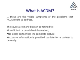 What is ACDM?
… these are the visible symptoms of the problems that
ACDM seeks to address.
The causes are many but can be refined to:
•Insufficient or unreliable information;
•No single partner has the complete picture;
•Accurate information is provided too late for a partner to
be ready.
 