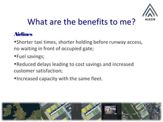 What are the benefits to me?
Airlines
•Shorter taxi times, shorter holding before runway access,
no waiting in front of occupied gate;
•Fuel savings;
•Reduced delays leading to cost savings and increased
customer satisfaction;
•Increased capacity with the same fleet.
 