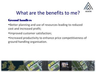 What are the benefits to me?
Ground handlers
•Better planning and use of resources leading to reduced
cost and increased profit;
•Improved customer satisfaction;
•Increased productivity to enhance price competitiveness of
ground handling organisation.
 