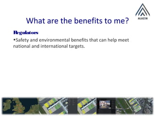 What are the benefits to me?
Regulators
•Safety and environmental benefits that can help meet
national and international targets.
 