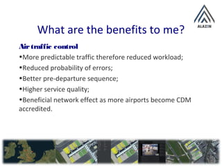 What are the benefits to me?
Airtraffic control
•More predictable traffic therefore reduced workload;
•Reduced probability of errors;
•Better pre-departure sequence;
•Higher service quality;
•Beneficial network effect as more airports become CDM
accredited.
 