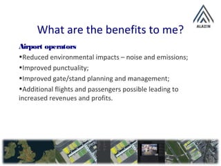 What are the benefits to me?
Airport operators
•Reduced environmental impacts – noise and emissions;
•Improved punctuality;
•Improved gate/stand planning and management;
•Additional flights and passengers possible leading to
increased revenues and profits.
 