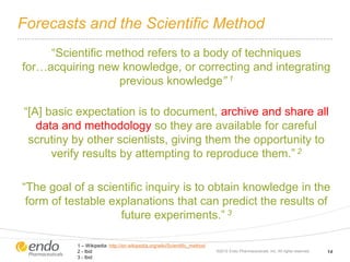 Forecasts and the Scientific Method
“Scientific method refers to a body of techniques
for…acquiring new knowledge, or correcting and integrating
previous knowledge” 1
“[A] basic expectation is to document, archive and share all
data and methodology so they are available for careful
scrutiny by other scientists, giving them the opportunity to
verify results by attempting to reproduce them.” 2
“The goal of a scientific inquiry is to obtain knowledge in the
form of testable explanations that can predict the results of
future experiments.” 3
©2012 Endo Pharmaceuticals, Inc. All rights reserved. 14
1 – Wikipedia http://en.wikipedia.org/wiki/Scientific_method
2 - Ibid
3 - Ibid
 