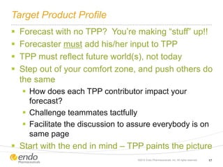 Target Product Profile
 Forecast with no TPP? You’re making “stuff” up!!
 Forecaster must add his/her input to TPP
 TPP must reflect future world(s), not today
 Step out of your comfort zone, and push others do
the same
 How does each TPP contributor impact your
forecast?
 Challenge teammates tactfully
 Facilitate the discussion to assure everybody is on
same page
 Start with the end in mind – TPP paints the picture
©2012 Endo Pharmaceuticals, Inc. All rights reserved. 17
 