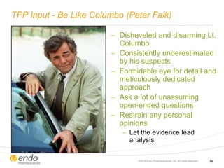 TPP Input - Be Like Columbo (Peter Falk)
– Disheveled and disarming Lt.
Columbo
– Consistently underestimated
by his suspects
– Formidable eye for detail and
meticulously dedicated
approach
– Ask a lot of unassuming
open-ended questions
– Restrain any personal
opinions
– Let the evidence lead
analysis
©2012 Endo Pharmaceuticals, Inc. All rights reserved. 19
 