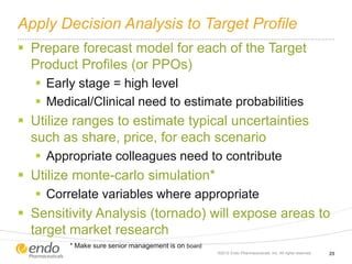 Apply Decision Analysis to Target Profile
 Prepare forecast model for each of the Target
Product Profiles (or PPOs)
 Early stage = high level
 Medical/Clinical need to estimate probabilities
 Utilize ranges to estimate typical uncertainties
such as share, price, for each scenario
 Appropriate colleagues need to contribute
 Utilize monte-carlo simulation*
 Correlate variables where appropriate
 Sensitivity Analysis (tornado) will expose areas to
target market research
©2012 Endo Pharmaceuticals, Inc. All rights reserved. 25
* Make sure senior management is on board
 
