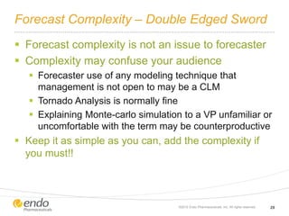 Forecast Complexity – Double Edged Sword
 Forecast complexity is not an issue to forecaster
 Complexity may confuse your audience
 Forecaster use of any modeling technique that
management is not open to may be a CLM
 Tornado Analysis is normally fine
 Explaining Monte-carlo simulation to a VP unfamiliar or
uncomfortable with the term may be counterproductive
 Keep it as simple as you can, add the complexity if
you must!!
©2012 Endo Pharmaceuticals, Inc. All rights reserved. 29
 