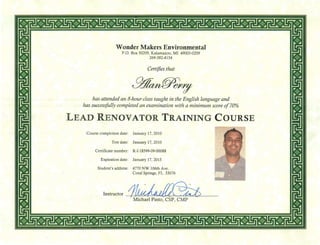 Wonder Makers Environmental
P.o. Box 50209, Kalamazoo, MI 49005-0209
269-382-4154
Certifies that
has attended an 8-hour class taught in the English language and
has successfully completed an examination with a minimum score of 70%
LEAD RENOVATOR TRAINING COURSE
Course completion date: January 17, 2010
Test date: January 17, 2010
Certificate number: R-I-18599-09-00088
Expiration date: January 17, 2015
Student's address: 4770 NW 106th Ave.
Coral Springs, FL 33076
Instructor --+-JA1U~~~~~'...a...L-----Michael Pinto, CSP, CMP
 