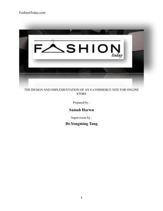 FashionToday.com
THE DESIGN AND IMPLEMENTATION OF AN E-COMMERCE SITE FOR ONLINE
STORE
Prepared by :
Samah Harwn
Supervision by :
Dr.Yongming Tang
1
 