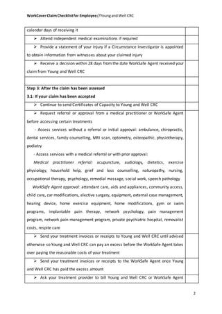 WorkCoverClaimChecklistfor Employee//YoungandWell CRC
2
calendar days of receiving it
 Attend independent medical examinations if required
 Provide a statement of your injury if a Circumstance Investigator is appointed
to obtain information from witnesses about your claimed injury
 Receive a decision within 28 days from the date WorkSafe Agent received your
claim from Young and Well CRC
Step 3: After the claim has been assessed
3.1: If your claim has been accepted
 Continue to send Certificates of Capacity to Young and Well CRC
 Request referral or approval from a medical practitioner or WorkSafe Agent
before accessing certain treatments
- Access services without a referral or initial approval: ambulance, chiropractic,
dental services, family counselling, MRI scan, optometry, osteopathic, physiotherapy,
podiatry
- Access services with a medical referral or with prior approval:
Medical practitioner referral: acupuncture, audiology, dietetics, exercise
physiology, household help, grief and loss counselling, naturopathy, nursing,
occupational therapy, psychology, remedial massage, social work, speech pathology
WorkSafe Agent approval: attendant care, aids and appliances, community access,
child care, car modifications, elective surgery, equipment, external case management,
hearing device, home exercise equipment, home modifications, gym or swim
programs, implantable pain therapy, network psychology, pain management
program, network pain management program, private psychiatric hospital, removalist
costs, respite care
 Send your treatment invoices or receipts to Young and Well CRC until advised
otherwise so Young and Well CRC can pay an excess before the WorkSafe Agent takes
over paying the reasonable costs of your treatment
 Send your treatment invoices or receipts to the WorkSafe Agent once Young
and Well CRC has paid the excess amount
 Ask your treatment provider to bill Young and Well CRC or WorkSafe Agent
 