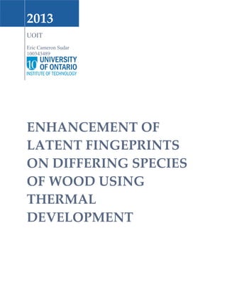 2013
UOIT
Eric Cameron Sudar
100343489
ENHANCEMENT OF
LATENT FINGEPRINTS
ON DIFFERING SPECIES
OF WOOD USING
THERMAL
DEVELOPMENT
 