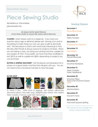 piecestudio.me Page 1 of 3
December Sewing
Piece Sewing Studio
Geyserville, California
piecestudio.me
all classes led by Sarah Petersen
at her home studio in Geyserville unless noted otherwise
CLASSES – Most classes work for a beginner. If you have any
question about age or skill level, please ask! Sewing is fun and so
rewarding to make things you can use, give as gifts & decorate
with. The best place to start is with what looks interesting to YOU.
We also offer Private & Group Lessons for projects not listed. When
you are taking a class, you bring your sewing machine, supplies for
your project & YOU! If you prefer, we have machines available to
rent ($10) as well as supplies kits ($20+ depending on project) you
can purchase.
BUYING A SEWING MACHINE? Visit facebook.com/sewpiece for a
review on a great starter machine that will grow with you. You do
not need to be a facebook member to view the page.
IN THE SHOP –
to name a few… ruffle shorts & leggings, doll clothes, pillowcases,
decorative pillows, story dolls, bags, firefighter play clothes, tree napkins,
fabric coasters, # iron-on, super hero YOU iron-on
for pricing, orders or more information, please call/email
Sewing Classes
December 7
Throw Pillow Cover
December 10
Fabric Coasters
December 11
Threading Your Machine
December 15
Tree Napkins
December 18
Flannel Pillowcase
December 19
Snowman Backpack
December 21
Fabric Coasters
Fabric Headbands
December 22
Snowman Pillow
Paper & Felt Ornaments/Toppers
Apron
December 28
Machine Basics
December 29
Flannel PJ Pants
December 30
Patchwork Squares Quilting
All classes fit for a beginner
unless noted otherwise
 