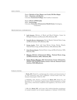 EDUCATION
Degree: Bachelor of Arts, Magna cum Laude, Phi Beta Kappa
Major: Chemistry with Honors
University: Connecticut College, New London, Connecticut
Degree: Doctor of Philosophy
Major: Immunology
University: University of Connecticut Health Center, Farmington,
Connecticut.
PROFESSIONAL EXPERIENCE
 Staff Scientist, Division of Blood and Blood Products, Center for
Biologics Evaluation and Research, FDA, Bethesda, MD.
 Scientific Review Administrator, Review Branch, National Heart, Lung,
and Blood Institute, NIH, Bethesda, MD.
 Group Leader, Heart and Lung Review Group, Review Branch,
National Heart, Lung, and Blood Institute, NIH, Bethesda, MD.
 Chief, Review Branch, National Heart, Lung, and Blood Institute, NIH,
Bethesda, MD.
 Director, Division of Extramural Affairs, National Heart, Lung,
and Blood Institute, NIH, Bethesda, MD
 Senior Project Manager, ICF International, Cancer Information,
Analysis and Tracking (CIAT) contract with the National Cancer
Institute, NIH 2006-present.
PUBLICATIONS
1. Beebe, D.P., Ward, P.A., and Spitznagel, J.K., Isolation and characterization of
an acidic chemotactic factor from complement- activated human serum. Clin.
Immunol. Immunopath. 15:88-105, 1980.
2. Muhlfelder, T.W., Niemetz, J., Kreutzer, D., Beebe, D.P., Ward, P.A., and
Rosenfeld, S.T. C5 chemotactic fragment induces leukocyte production of tissue
factor activity: a link between complement and coagulation. J. Clin. Invest. 63:147,
1979.
3. Mills, B.J., Beebe, D.P., and Cooper, N.R. Antibody-dependent neutralization
of vesicular stomatitis virus by human complement. J. Immunol. 123:2518-2524,
 