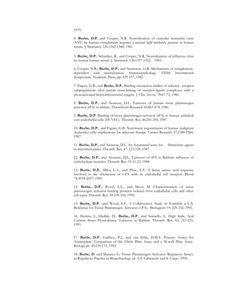 1979.
4. Beebe, D.P. and Cooper, N.R. Neutralization of vesicular stomatitis virus
(VSV) by human complement requires a natural IgM antibody present in human
serum. J. Immunol. 126:1562-1568, 1981.
5. Beebe, D.P., Schreiber, R., and Cooper, N.R. Neutralization of influenza virus
by normal human serum. J. Immunol. 130:1317-1322, 1983.
6. Cooper, N.R., Beebe, D.P., and Nemerow, G.R. Mechanisms of complement-
dependent viral neutralization. Immunopathology. VIIIth International
Symposium, Academic Press, pp. 529-557, 1982.
7. Faquet, G.B., and Beebe, D.P., Binding interaction studies of selected receptor
subpopulations after partial cross-linking of receptor-ligand complexes with a
photoactivated heterobifunctional reagent. J. Clin. Invest. 78:67-72, 1986.
8. Beebe, D.P., and Aronson, D.L. Turnover of human tissue plasminogen
activator (tPA) in rabbits. Thrombosis Research 43:663-674, 1986.
9. Beebe, D.P. Binding of tissue plasminogen activator (tPA) to human umbilical
vein endothelial cells (HUVEC). Thromb. Res. 46:241-254, 1987.
10. Beebe, D.P., and Faguet, G.B. Nutritional requirements of human malignant
(leukemic) cells: implications for adjuvant therapy. Cancer Research 47:2380-2384,
1987.
11. Beebe, D.P., and Aronson, D.L. An Automated assay for fibrinolytic agents
in microtiter plates. Thromb. Res. 47: 123-128, 1987.
12. Beebe, D.P., and Aronson, D.L. Turnover of tPA in Rabbits: influence of
carbohydrate moieties. Thromb. Res. 51:11-22, 1988.
13. Beebe, D.P., Miles, L.A., and Plow, E.F. A linear amino acid sequence
involved in the interaction of t-PA with its endothelial cell receptor. Blood
74:2034-2037, 1989.
14. Beebe, D.P., Wood, L.L., and Moos, M. Characterization of tissue
plasminogen activator binding proteins isolated from endothelial cells and other
cell types. Thromb. Res. 59:339-350, 1990.
15. Beebe, D.P., and Wood, L.L. A Collaborative Study to Establish a U.S.
Reference for Tissue Plasminogen Activator (t-PA). Biologicals 19: 229-232, 1991.
16. Henkin, J., Dudlak, D., Beebe, D.P., and Sennello, L. High Sialic Acid
Content Slows Prourokinase Turnover in Rabbits. Thromb. Res. 63: 215-225,
1991.
17. Beebe, D.P., Gaffney, P.J., and van Schie, D.M.V. Potency Assays for
Anistreplase: Comparison of the Fibrin Plate Assay and a 96-well Plate Assay.
Biologicals. 20:129-133, 1992.
18. Beebe, D. and Murano, G. Tissue Plasminogen Activator: Regulatory Issues.
in Regulatory Practice in Biotechnology ed. A.S. Lubiniecki and S. Vargo. 1994.
 