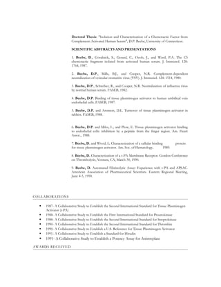 Doctoral Thesis: "Isolation and Characterization of a Chemotactic Factor from
Complement-Activated Human Serum", D.P. Beebe, University of Connecticut.
SCIENTIFIC ABSTRACTS AND PRESENTATIONS
1. Beebe, D., Goralnick, S., Gerard, C., Ozols, J., and Ward, P.A. The C5
chemotactic fragment isolated from activated human serum. J. Immunol. 120:
1764, 1987.
2. Beebe, D.P., Mills, B.J., and Cooper, N.R. Complement-dependent
neutralization of vesicular stomatitis virus (VSV). J. Immunol. 124: 1514, 1980.
3. Beebe, D.P., Schreiber, R., and Cooper, N.R. Neutralization of influenza virus
by normal human serum. FASEB, 1982.
4. Beebe, D.P. Binding of tissue plasminogen activator to human umbilical vein
endothelial cells. FASEB, 1987.
5. Beebe, D.P. and Aronson, D.L. Turnover of tissue plasminogen activator in
rabbits. FASEB, 1988.
6. Beebe, D.P. and Miles, L., and Plow, E. Tissue plasminogen activator binding
to endothelial cells: inhibition by a peptide from the finger region. Am. Heart
Assoc., 1988.
7. Beebe, D. and Wood, L. Characterization of a cellular binding protein
for tissue plasminogen activator. Am. Soc. of Hematology, 1989.
8. Beebe, D. Characterization of a t-PA Membrane Receptor. Gordon Conference
on Thrombolysis, Ventura, CA, March 30, 1990.
9. Beebe, D. Automated Fibrinolytic Assay: Experience with t-PA and APSAC.
American Association of Pharmaceutical Scientists. Eastern Regional Meeting,
June 4-5, 1990.
COLLABORATIONS
 1987- A Collaborative Study to Establish the Second International Standard for Tissue Plasminogen
Activator (t-PA)
 1988- A Collaborative Study to Establish the First International Standard for Prourokinase
 1988- A Collaborative Study to Establish the Second International Standard for Streptokinase
 1990- A Collaborative Study to Establish the Second International Standard for Thrombin
 1990- A Collaborative Study to Establish a U.S. Reference for Tissue Plasminogen Activator
 1991- A Collaborative Study to Establish a Standard for Hirudin
 1991- A Collaborative Study to Establish a Potency Assay for Anistreplase
AWARDS RECEIVED
 