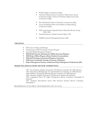  Phi Beta Kappa, Connecticut College.
 American Chemical Society Connecticut Valley Section Award,
Connecticut College, Honors in Chemistry, Magna Cum Laude,
Connecticut College
 Paul Abel Schwartz Prize in Chemistry, Connecticut College.
 Louise M. Dieckman Prize for Excellence in Organ Playing,
Connecticut College.
 FDA Commissioner's Special Citation, Fibrinolytic Review Group,
FDA, 1988.
 National Institutes of Health Award of Merit, 1998
 NHLBI Crystal for Distinguished Service, 2006.
TRAINING
 FDA Laws for Drugs and Biologics
 Fundamentals of NIH Extramural Activities Program
 Successful Middle Management Program
 NIH Health Scientist Administrator (HSA) Associates Program.
 NIH Project Officer Program (Honor Student Commendation)
 NIH Staff Training in Extramural Programs Committee
 NIH Senior Leadership Training, University of Maryland
 Project Management Institute certification-Project Management Professional, 2011.
MAJOR FDA REGULATORY REVIEW COMMITTEES:
1987- Vice-Chairman, Alteplase (Genentech t-PA) Review Committee, IV AMI indication
1987- Streptokinase (Behringwerke AG and Kabi) Review Committee, IV AMI indication
1988- Chairman, Anistreplase (Beecham) Review Committee, IV AMI indication
1989- Chairman, Alteplase (Genentech t-PA) Review Committee PE indication
1990- Coagulation Factor IX (Alpha Therapeutics) Review Committee, Hemophilia B
indication
1991- Chairman, Recombinant Factor VIII (Genetics Institute) Review Committee,
Hemophilia A
REFERENCES AVAILABLE UPON REQUEST (240-393-5614)
 