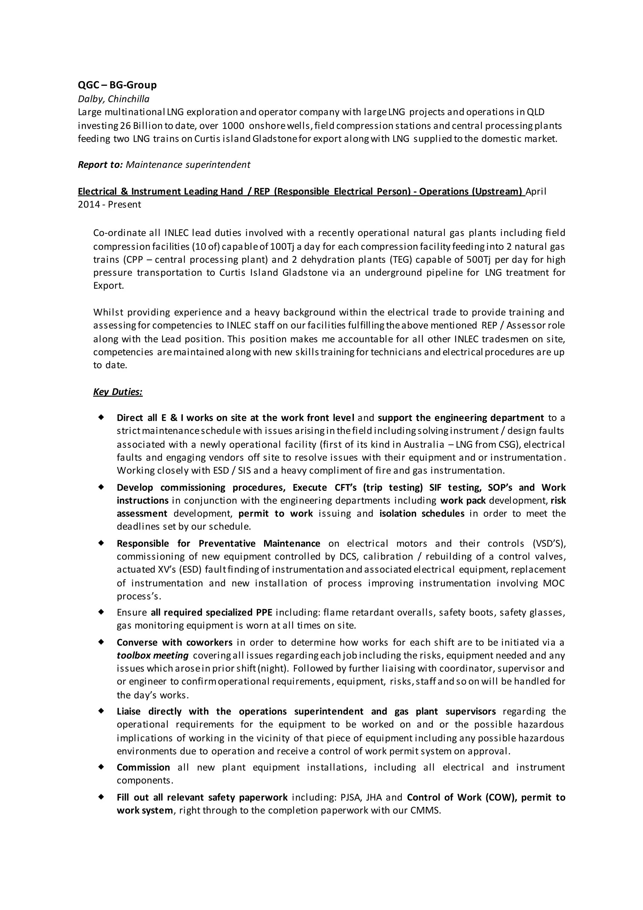QGC – BG-Group
Dalby, Chinchilla
Large multinational LNG exploration and operator company with largeLNG projects and operations in QLD
investing26 Billion to date, over 1000 onshorewells,field compression stations and central processingplants
feeding two LNG trains on Curtis island Gladstonefor export alongwith LNG supplied to the domestic market.
Report to: Maintenance superintendent
Electrical & Instrument Leading Hand / REP (Responsible Electrical Person) - Operations (Upstream) April
2014 - Present
Co-ordinate all INLEC lead duties involved with a recently operational natural gas plants including field
compression facilities (10 of) capableof 100Tj a day for each compression facility feedinginto 2 natural gas
trains (CPP – central processing plant) and 2 dehydration plants (TEG) capable of 500Tj per day for high
pressure transportation to Curtis Island Gladstone via an underground pipeline for LNG treatment for
Export.
Whilst providing experience and a heavy background within the electrical trade to provide training and
assessingfor competencies to INLEC staff on our facilities fulfillingtheabove mentioned REP / Assessor role
along with the Lead position. This position makes me accountable for all other INLEC tradesmen on site,
competencies aremaintained alongwith new skillstrainingfor technicians and electrical procedures are up
to date.
Key Duties:
 Direct all E & I works on site at the work front level and support the engineering department to a
strictmaintenanceschedule with issues arisingin thefield includingsolvinginstrument / design faults
associated with a newly operational facility (first of its kind in Australia – LNG from CSG), electrical
faults and engaging vendors off site to resolve issues with their equipment and or instrumentation.
Working closely with ESD / SIS and a heavy compliment of fire and gas instrumentation.
 Develop commissioning procedures, Execute CFT’s (trip testing) SIF testing, SOP’s and Work
instructions in conjunction with the engineering departments including work pack development, risk
assessment development, permit to work issuing and isolation schedules in order to meet the
deadlines set by our schedule.
 Responsible for Preventative Maintenance on electrical motors and their controls (VSD’S),
commissioning of new equipment controlled by DCS, calibration / rebuilding of a control valves,
actuated XV’s (ESD) faultfindingof instrumentation and associated electrical equipment, replacement
of instrumentation and new installation of process improving instrumentation involving MOC
process’s.
 Ensure all required specialized PPE including: flame retardant overalls, safety boots, safety glasses,
gas monitoring equipment is worn at all times on site.
 Converse with coworkers in order to determine how works for each shift are to be initiated via a
toolbox meeting coveringall issues regardingeach job including the risks, equipment needed and any
issues which arosein prior shift(night). Followed by further liaising with coordinator, supervisor and
or engineer to confirmoperational requirements, equipment, risks,staff and so on will be handled for
the day’s works.
 Liaise directly with the operations superintendent and gas plant supervisors regarding the
operational requirements for the equipment to be worked on and or the possible hazardous
implications of working in the vicinity of that piece of equipment including any possible hazardous
environments due to operation and receive a control of work permit system on approval.
 Commission all new plant equipment installations, including all electrical and instrument
components.
 Fill out all relevant safety paperwork including: PJSA, JHA and Control of Work (COW), permit to
work system, right through to the completion paperwork with our CMMS.
 