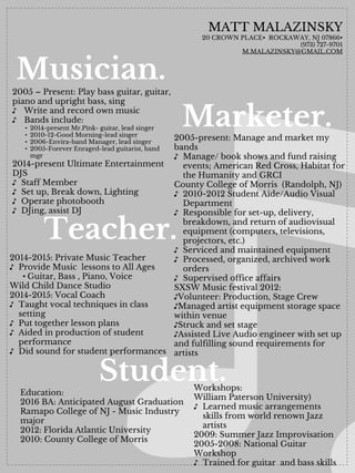 Musician.
MATT MALAZINSKY
20 CROWN PLACE• ROCKAWAY, NJ 07866• 
(973) 727-9701
M.MALAZINSKY@GMAIL.COM
2014-2015: Private Music Teacher
♪ Provide Music lessons to All Ages
• Guitar, Bass , Piano, Voice
Wild Child Dance Studio
2014-2015: Vocal Coach
♪ Taught vocal techniques in class
setting
♪ Put together lesson plans
♪ Aided in production of student
performance
♪ Did sound for student performances
2005-present: Manage and market my
bands
♪ Manage/ book shows and fund raising
events; American Red Cross, Habitat for
the Humanity and GRCI
County College of Morris (Randolph, NJ)
♪ 2010-2012 Student Aide/Audio Visual
Department
♪ Responsible for set-up, delivery,
breakdown, and return of audiovisual
equipment (computers, televisions,
projectors, etc.)
♪ Serviced and maintained equipment
♪ Processed, organized, archived work
orders
♪ Supervised office affairs
SXSW Music festival 2012:
♪Volunteer: Production, Stage Crew
♪Managed artist equipment storage space
within venue
♪Struck and set stage
♪Assisted Live Audio engineer with set up
and fulfilling sound requirements for
artists
Education:
2016 BA: Anticipated August Graduation
Ramapo College of NJ - Music Industry
major
2012: Florida Atlantic University
2010: County College of Morris
2005 – Present: Play bass guitar, guitar,
piano and upright bass, sing
♪ Write and record own music
♪ Bands include:
• 2014-present Mr.Pink- guitar, lead singer
• 2010-12-Good Morning-lead singer
• 2006-Envira-band Manager, lead singer
• 2005-Forever Enraged-lead guitarist, band
mgr
2014-present Ultimate Entertainment
DJS
♪ Staff Member
♪ Set up, Break down, Lighting
♪ Operate photobooth
♪ DJing, assist DJ
Workshops:
William Paterson University)
♪ Learned music arrangements
skills from world renown Jazz
artists
2009: Summer Jazz Improvisation
2005-2008: National Guitar
Workshop
♪ Trained for guitar and bass skills
Marketer.
Teacher.
Student.
 
