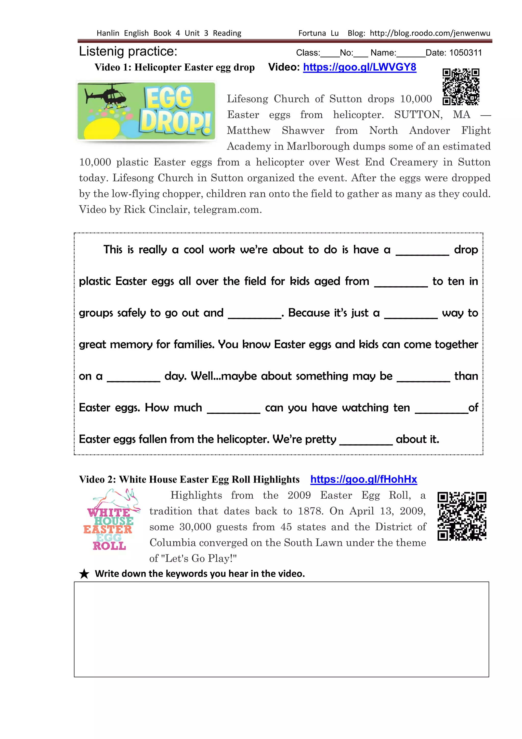 Hanlin English Book 4 Unit 3 Reading Fortuna Lu Blog: http://blog.roodo.com/jenwenwu
Listenig practice: Class:____No:___ Name:______Date: 1050311
Video 1: Helicopter Easter egg drop Video: https://goo.gl/LWVGY8
Lifesong Church of Sutton drops 10,000
Easter eggs from helicopter. SUTTON, MA —
Matthew Shawver from North Andover Flight
Academy in Marlborough dumps some of an estimated
10,000 plastic Easter eggs from a helicopter over West End Creamery in Sutton
today. Lifesong Church in Sutton organized the event. After the eggs were dropped
by the low-flying chopper, children ran onto the field to gather as many as they could.
Video by Rick Cinclair, telegram.com.
This is really a cool work we’re about to do is have a __________ drop
plastic Easter eggs all over the field for kids aged from __________ to ten in
groups safely to go out and __________. Because it’s just a __________ way to
great memory for families. You know Easter eggs and kids can come together
on a __________ day. Well…maybe about something may be __________ than
Easter eggs. How much __________ can you have watching ten __________of
Easter eggs fallen from the helicopter. We’re pretty __________ about it.
Video 2: White House Easter Egg Roll Highlights https://goo.gl/fHohHx
Highlights from the 2009 Easter Egg Roll, a
tradition that dates back to 1878. On April 13, 2009,
some 30,000 guests from 45 states and the District of
Columbia converged on the South Lawn under the theme
of "Let's Go Play!"
★ Write down the keywords you hear in the video.