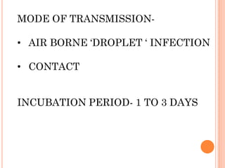 MODE OF TRANSMISSION-
• AIR BORNE ‘DROPLET ‘ INFECTION
• CONTACT
INCUBATION PERIOD- 1 TO 3 DAYS
 