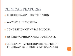 CLINICAL FEATURES
 EPISODIC NASAL OBSTRUCTION
 WATERY RHINORRHEA
 CONGESTION OF NASAL MUCOSA
 HYPERTROPHIED NASAL TURBINATE
 GROSSALY HYPERTROPHIED INFERIOR
TURBINATE(MULBERRY APPEARANCE)
 