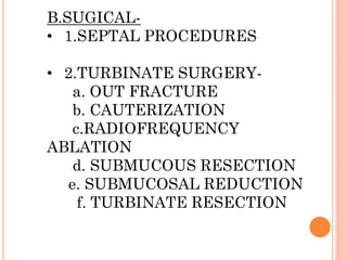 B.SUGICAL-
• 1.SEPTAL PROCEDURES
• 2.TURBINATE SURGERY-
a. OUT FRACTURE
b. CAUTERIZATION
c.RADIOFREQUENCY
ABLATION
d. SUBMUCOUS RESECTION
e. SUBMUCOSAL REDUCTION
f. TURBINATE RESECTION
 