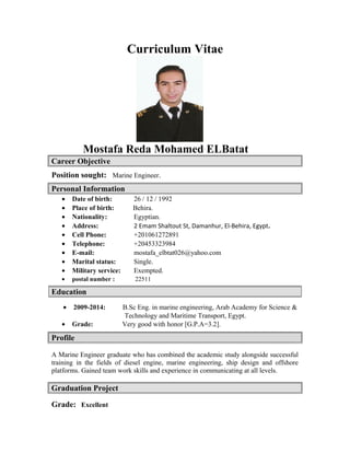 Curriculum Vitae
Mostafa Reda Mohamed ELBatat
Career Objective
Position sought: Marine Engineer.
Personal Information
• Date of birth: 26 / 12 / 1992
• Place of birth: Behira.
• Nationality: Egyptian.
• Address: 2 Emam Shaltout St, Damanhur, El-Behira, Egypt.
• Cell Phone: +201061272891
• Telephone: +20453323984
• E-mail: mostafa_elbtat026@yahoo.com
• Marital status: Single.
• Military service: Exempted.
• postal number : 22511
• 2009-2014: B.Sc Eng. in marine engineering, Arab Academy for Science &
Technology and Maritime Transport, Egypt.
• Grade: Very good with honor [G.P.A=3.2].
Profile
A Marine Engineer graduate who has combined the academic study alongside successful
training in the fields of diesel engine, marine engineering, ship design and offshore
platforms. Gained team work skills and experience in communicating at all levels.
Graduation Project
Grade: Excellent
Education
 