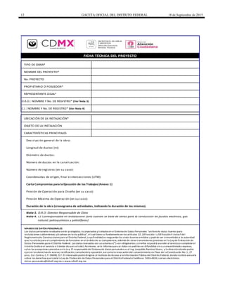 12 GACETA OFICIAL DEL DISTRITO FEDERAL 18 de Septiembre de 2015
TIPO DE OBRA*
NOMBRE DEL PROYECTO*
No. PROYECTO
PROPIETARIO O POSEEDOR*
REPRESENTANTE LEGAL*
UBICACIÓN DE LA INSTALACIÓN*
OBJETO DE LA INSTALACIÓN
CARACTERÍSTICAS PRINCIPALES
Descripción general de la obra:
Longitud de ductos (m):
Diámetro de ductos:
Número de ductos en la canalización:
Número de registros (en su caso):
Coordenadas de origen, final e intersecciones (UTM):
Presión de Operación para Diseño (en su caso):
Presión Máxima de Operación (en su caso):
Duración de la obra (cronograma de actividades, indicando la duración de los mismos).
Nota 3. D.R.O: Director Responsable de Obra
Nota 4. CI: Corresponsable en Instalacione (sólo cuando se trate de obras para la conducción de fluidos eléctricos, gas
natural, petroquímicos y petrolíferos)
Carta Compromiso para la Ejecución de los Trabajos (Anexo 1)
C.I.: NOMBRE Y No. DE REGISTRO* (Ver Nota 4)
D.R.O.: NOMBRE Y No. DE REGISTRO* (Ver Nota 3)
FICHA TÉCNICA DEL PROYECTO
MANEJO DE DATOS PERSONALES
Los datos personales recabados serán protegidos, incorporados y tratados en el Sistema de Datos Personales “archivode vistos buenos para
instalaciones subterráneas y/o aéreas en la vía pública", el cual tiene su fundamento en los artículos 10,18 fracción I y 58 fracciónII incisof del
Reglamentode Construcciones para elDistrito Federal,cuya finalidad es resguardarlos vistos buenos emitidos y podrán ser t ransmitidos a la autoridad
que lo solicite para el cumplimiento de funciones en el ámbitode su competencia, además de otras transmisiones previstas en la Ley de Protección de
Datos Personales para el Distrito Federal. Los datos marcados con unasterisco(*) son obligatorios y sinellos nopodrá acceder al servicioo completar el
trámite (indicarel servicio o trámite de que se trate).Asimismo, se le informa que sus datos no podránser difundidos sins uconsentimiento expreso,
salvo las excepciones previstas enla Ley. El responsable del Sistema de datos personales es el Ing.Leopoldo Ramírez Sáenz, y la direccióndonde podrá
ejercerlos derechos de acceso, rectificación, cancelacióny oposición,asícomola revocación del consentimiento es Plaza de la Constitución No.1, 2º
piso, Col.Centro, C.P. 06000, D.F.El interesadopodrá dirigirse al Instituto de Acceso a la Información Pública del Distrito Federal, donde recibirá asesoría
sobre los derechos que tutela la Ley de Protección de Datos Personales para el DistritoFederal al teléfono: 5636-4636; correo electrónico:
datos.personales@infodf.org.mx o www.infodf.org.mx
SECRETARÍA DE OBRAS
Y SERVICIOS
Dirección General de
Servicios Técnicos
 