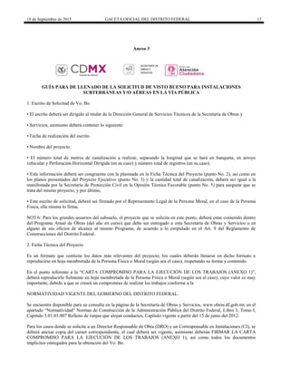 18 de Septiembre de 2015 GACETA OFICIAL DEL DISTRITO FEDERAL 13
Anexo 3
GUÍA PARA DE LLENADO DE LA SOLICITUD DE VISTO BUENO PARA INSTALACIONES
SUBTERRÁNEAS Y/O AÉREAS EN LA VÍA PÚBLICA
1. Escrito de Solicitud de Vo. Bo.
• El escrito deberá ser dirigido al titular de la Dirección General de Servicios Técnicos de la Secretaría de Obras y
• Servicios; asimismo deberá contener lo siguiente:
• Fecha de realización del escrito.
• Nombre del proyecto.
• El número total de metros de canalización a realizar, separando la longitud que se hará en banqueta, en arroyo
vehicular y Perforación Horizontal Dirigida (en su caso) y número total de registros (en su caso).
• Esta información deberá ser congruente con la plasmada en la Ficha Técnica del Proyecto (punto No. 2), así como en
los planos presentados del Proyecto Ejecutivo (punto No. 3) y la cantidad total de canalización, deberá ser igual a la
manifestada por la Secretaría de Protección Civil en la Opinión Técnica Favorable (punto No. 5) para asegurar que se
trata del mismo proyecto, y por último,
• Este escrito de solicitud, deberá ser firmado por el Representante Legal de la Persona Moral, en el caso de la Persona
Física, ella misma lo firma.
NOTA: Para los grandes usuarios del subsuelo, el proyecto que se solicita en este punto, deberá estar contenido dentro
del Programa Anual de Obras (del año en curso) que debe ser entregado a esta Secretaría de Obras y Servicios o en
alguno de sus oficios de alcance al mismo Programa, de acuerdo a lo estipulado en el Art. 9 del Reglamento de
Construcciones del Distrito Federal.
2. Ficha Técnica del Proyecto
Es un formato que contiene los datos más relevantes del proyecto, los cuales deberán llenarse en dicho formato o
reproducirse en hoja membretada de la Persona Física o Moral (según sea el caso), respetando su forma y contenido.
En el punto referente a la “CARTA COMPROMISO PARA LA EJECUCIÓN DE LOS TRABAJOS (ANEXO 1)”,
deberá reproducirlo fielmente en hoja membretada de la Persona Física o Moral (según sea el caso), cuyo valor es muy
importante, debido a que se creará un compromiso de realizar los trabajos conforme a la
NORMATIVIDAD VIGENTE DEL GOBIERNO DEL DISTRITO FEDERAL.
Se encuentra disponible para su consulta en la página de la Secretaría de Obras y Servicios, www.obras.df.gob.mx en el
apartado “Normatividad” Normas de Construcción de la Administración Pública del Distrito Federal, Libro 3, Tomo I,
Capitulo 3.01.01.007 Relleno de zanjas que alojan conductos, Capítulo vigente a partir del 15 de junio del 2012.
Para los casos donde se solicite a un Director Responsable de Obra (DRO) y un Corresponsable en Instalaciones (CI), se
deberá anexar copia del carnet correspondiente, el cual deberá ser vigente, asimismo deberán FIRMAR LA CARTA
COMPROMISO PARA LA EJECUCIÓN DE LOS TRABAJOS (ANEXO 1), así como todos los documentos
implícitos entregados para la obtención del Vo. Bo.
SECRETARÍA DE
OBRAS Y
SERVICIOS
 