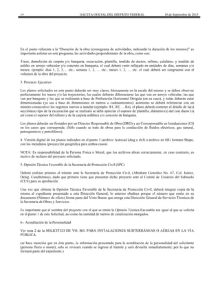 14 GACETA OFICIAL DEL DISTRITO FEDERAL 18 de Septiembre de 2015
En el punto referente a la “Duración de la obra (cronograma de actividades, indicando la duración de los mismos)” es
importante enlistar en este programa, las actividades preponderantes de la obra, como son:
Trazo, demolición de carpeta y/o banqueta, excavación, plantilla, tendido de ductos, relleno, calafateo, y tendido de
asfalto en arroyo vehicular y/o concreto en banqueta, el cual deberá venir reflejado en unidades de días, semanas y/o
meses; ejemplo: días 1, 2, 3,… etc., semana 1, 2, … etc., meses 1, 2, … etc. el cual deberá ser congruente con el
volumen de la obra del proyecto.
3. Proyecto Ejecutivo
Los planos solicitados en este punto deberán ser muy claros, básicamente en la escala del mismo y se deben observar
perfectamente los trazos y/o las trayectorias, las cuales deberán diferenciarse las que van en arroyo vehicular, las que
van por banqueta y las que se realizarán a base de Perforación Horizontal Dirigida (en su caso), y todas deberán estar
dimensionadas (ya sea a base de dimensiones en metros o cadenamientos); asimismo se deberá referenciar con un
número consecutivo los registros nuevos a instalar (ejemplo: R1, R2, …Rn), el plano deberá contener el detalle de la(s)
sección(es) tipo de la excavación que se realizará se debe apreciar el espesor de plantilla, diámetro (s) del (os) ducto (s)
así como el espesor del relleno y de la carpeta asfáltica y/o concreto de banqueta.
Los planos deberán ser firmados por un Director Responsable de Obra (DRO) y un Corresponsable en Instalaciones (CI)
en los casos que corresponda. (Sólo cuando se trate de obras para la conducción de fluidos eléctricos, gas natural,
petroquímicos y petrolíferos).
4. Versión digital de los planos indicados en el punto 3 (archivo Autocad (dwg o dxf) o archivo en SIG formato Shape,
con los metadatos (proyección geográfica para ambos casos)
NOTA: Es responsabilidad de la Persona Física o Moral, que los archivos abran correctamente, en caso contrario, es
motivo de rechazo del proyecto solicitado.
5. Opinión Técnica Favorable de la Secretaría de Protección Civil (SPC)
Deberá realizar primero el trámite ante la Secretaría de Protección Civil, (Abraham González No. 67, Col. Juárez,
Deleg. Cuauhtémoc), dado que primero tiene que presentar dicho proyecto ante el Comité de Usuarios del Subsuelo
(CUS) para su aprobación.
Una vez que obtiene la Opinión Técnica Favorable de la Secretaría de Protección Civil, deberá integrar copia de la
misma al expediente presentado a esta Dirección General, lo anterior obedece porque el número que emite en su
documento (Número de oficio) forma parte del Visto Bueno que otorga esta Dirección General de Servicios Técnicos de
la Secretaría de Obras y Servicios.
Es importante que el nombre del proyecto con el que se emite la Opinión Técnica Favorable sea igual al que se solicita
en el punto 1 de esta Solicitud, así como la cantidad de metros de canalización otorgados.
6.- Acreditación de la Personalidad
Ver nota 2 de la SOLICITUD DE VO. BO. PARA INSTALACIONES SUBTERRÁNEAS O AÉREAS EN LA VÍA
PÚBLICA.
(se hace mención que en éste punto, la información presentada para la acreditación de la personalidad del solicitante
(persona física o moral), sólo se revisará cuando se ingrese el tramite y será devuelta inmediatamente; por lo que no
formará parte del expediente.)
 