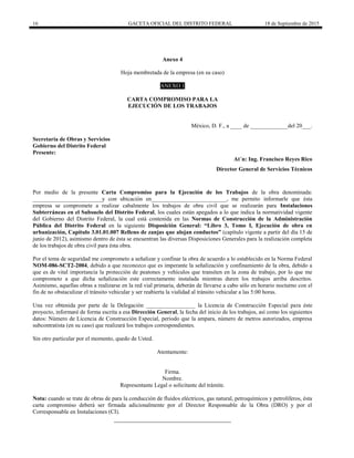 16 GACETA OFICIAL DEL DISTRITO FEDERAL 18 de Septiembre de 2015
Anexo 4
Hoja membretada de la empresa (en su caso)
ANEXO 1
CARTA COMPROMISO PARA LA
EJECUCIÓN DE LOS TRABAJOS
México, D. F., a ____ de _____________del 20___.
Secretaría de Obras y Servicios
Gobierno del Distrito Federal
Presente:
At´n: Ing. Francisco Reyes Rico
Director General de Servicios Técnicos
Por medio de la presente Carta Compromiso para la Ejecución de los Trabajos de la obra denominada:
________________________y con ubicación en__________________________, me permito informarle que ésta
empresa se compromete a realizar cabalmente los trabajos de obra civil que se realizarán para Instalaciones
Subterráneas en el Subsuelo del Distrito Federal, los cuales están apegados a lo que indica la normatividad vigente
del Gobierno del Distrito Federal, la cual está contenida en las Normas de Construcción de la Administración
Pública del Distrito Federal en la siguiente Disposición General: “Libro 3, Tomo I, Ejecución de obra en
urbanización, Capítulo 3.01.01.007 Relleno de zanjas que alojan conductos” (capítulo vigente a partir del día 15 de
junio de 2012), asimismo dentro de ésta se encuentran las diversas Disposiciones Generales para la realización completa
de los trabajos de obra civil para ésta obra.
Por el tema de seguridad me comprometo a señalizar y confinar la obra de acuerdo a lo establecido en la Norma Federal
NOM-086-SCT2-2004, debido a que reconozco que es imperante la señalización y confinamiento de la obra, debido a
que es de vital importancia la protección de peatones y vehículos que transiten en la zona de trabajo, por lo que me
comprometo a que dicha señalización este correctamente instalada mientras duren los trabajos arriba descritos.
Asimismo, aquellas obras a realizarse en la red vial primaria, deberán de llevarse a cabo sólo en horario nocturno con el
fin de no obstaculizar el tránsito vehicular y ser reabierta la vialidad al tránsito vehicular a las 5:00 horas.
Una vez obtenida por parte de la Delegación _________________ la Licencia de Construcción Especial para éste
proyecto, informaré de forma escrita a esa Dirección General, la fecha del inicio de los trabajos, así como los siguientes
datos: Número de Licencia de Construcción Especial, periodo que la ampara, número de metros autorizados, empresa
subcontratista (en su caso) que realizará los trabajos correspondientes.
Sin otro particular por el momento, quedo de Usted.
Atentamente:
Firma.
Nombre.
Representante Legal o solicitante del trámite.
Nota: cuando se trate de obras de para la conducción de fluidos eléctricos, gas natural, petroquímicos y petrolíferos, ésta
carta compromiso deberá ser firmada adicionalmente por el Director Responsable de la Obra (DRO) y por el
Corresponsable en Instalaciones (CI).
 