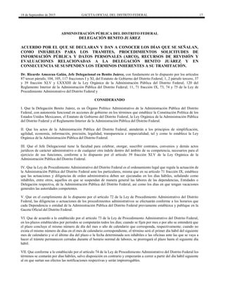 18 de Septiembre de 2015 GACETA OFICIAL DEL DISTRITO FEDERAL 17
ADMINISTRACIÓN PÚBLICA DEL DISTRITO FEDERAL
DELEGACIÓN BENITO JUÁREZ
ACUERDO POR EL QUE SE DECLARAN Y DAN A CONOCER LOS DÍAS QUE SE SEÑALAN,
COMO INHÁBILES PARA LOS TRAMITES, PROCEDIMIENTOS SOLICITUDES DE
INFORMACIÓN PÚBLICA Y DATOS PERSONALES (ARCO), RECURSOS DE REVISIÓN Y
EVALUACIONES RELACIONADAS A LA DELEGACIÓN BENITO JUÁREZ Y EN
CONSECUENCIA SE SUSPENDEN LOS TÉRMINOS INHERENTES A SU TRAMITACIÓN.
Dr. Ricardo Amezcua Galán, Jefe Delegacional en Benito Juárez, con fundamento en lo dispuesto por los artículos
87 tercer párrafo, 104, 105, 117 fracciones I y XI, del Estatuto de Gobierno del Distrito Federal; 1, 2 párrafo tercero, 37
y 39 fracción XLV y LXXXIII de la Ley Orgánica de la Administración Pública del Distrito Federal; 120 del
Reglamento Interior de la Administración Pública del Distrito Federal; 11, 71 fracción IX, 73, 74 y 75 de la Ley de
Procedimiento Administrativo del Distrito Federal y
CONSIDERANDO
I. Que la Delegación Benito Juárez, es un Órgano Político Administrativo de la Administración Pública del Distrito
Federal, con autonomía funcional en acciones de gobierno en los términos que establece la Constitución Política de los
Estados Unidos Mexicanos, el Estatuto de Gobierno del Distrito Federal, la Ley Orgánica de la Administración Pública
del Distrito Federal y el Reglamento Interior de la Administración Pública del Distrito Federal.
II. Que los actos de la Administración Pública del Distrito Federal, atenderán a los principios de simplificación,
agilidad, economía, información, precisión, legalidad, transparencia e imparcialidad; tal y como lo establece la Ley
Orgánica de la Administración Pública del Distrito Federal.
III. Que el Jefe Delegacional tiene la facultad para celebrar, otorgar, suscribir contratos, convenios y demás actos
jurídicos de carácter administrativo o de cualquier otra índole dentro del ámbito de su competencia, necesarios para el
ejercicio de sus funciones, conforme a lo dispuesto por el artículo 39 fracción XLV de la Ley Orgánica de la
Administración Pública del Distrito Federal.
IV. Que la Ley de Procedimiento Administrativo del Distrito Federal es el ordenamiento legal que regula la actuación de
la Administración Pública del Distrito Federal ante los particulares, misma que en su artículo 71 fracción IX, establece
que las actuaciones y diligencias de orden administrativa deben ser ejecutadas en los días hábiles, señalando como
inhábiles, entre otros, aquellos en que se suspendan de manera general las labores de las dependencias, Entidades o
Delegación respectiva, de la Administración Pública del Distrito Federal, así como los días en que tengan vacaciones
generales las autoridades competentes.
V. Que en el cumplimiento de lo dispuesto por el artículo 72 de la Ley de Procedimiento Administrativo del Distrito
Federal, las diligencias o actuaciones de los procedimientos administrativos se efectuarán conforme a los horarios que
cada Dependencia o entidad de la Administración Pública del Distrito Federal previamente establezca y publique en la
Gaceta Oficial del Distrito Federal.
VI. Que de acuerdo a lo establecido por el artículo 73 de la Ley de Procedimiento Administrativo del Distrito Federal,
en los plazos establecidos por períodos se computarán todos los días; cuando se fijen por mes o por año se entenderá que
el plazo concluye el mismo número de día del mes o año de calendario que corresponda, respectivamente; cuando no
exista el mismo número de días en el mes de calendario correspondiente, el término será el primer día hábil del siguiente
mes de calendario y si el último día del plazo o la fecha determinada son inhábiles o las oficinas ante las que se vaya a
hacer el trámite permanecen cerradas durante el horario normal de labores, se prorrogará el plazo hasta el siguiente día
hábil.
VII. Que conforme a lo establecido por el artículo 74 de la Ley de Procedimiento Administrativo del Distrito Federal los
términos se contarán por días hábiles, salvo disposición en contrario y empezarán a correr a partir del día hábil siguiente
al en que surtan sus efectos las notificaciones respectivas y serán improrrogables.
 