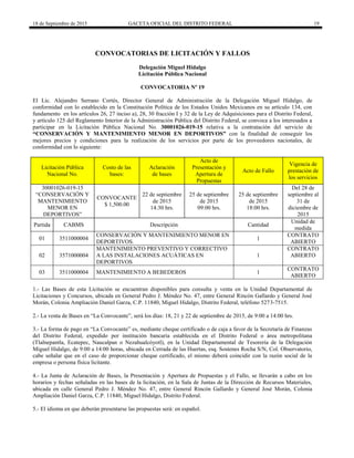 18 de Septiembre de 2015 GACETA OFICIAL DEL DISTRITO FEDERAL 19
CONVOCATORIAS DE LICITACIÓN Y FALLOS
Delegación Miguel Hidalgo
Licitación Pública Nacional
CONVOCATORIA Nº 19
El Lic. Alejandro Serrano Cortés, Director General de Administración de la Delegación Miguel Hidalgo, de
conformidad con lo establecido en la Constitución Política de los Estados Unidos Mexicanos en su artículo 134, con
fundamento en los artículos 26, 27 inciso a), 28, 30 fracción I y 32 de la Ley de Adquisiciones para el Distrito Federal,
y artículo 125 del Reglamento Interior de la Administración Pública del Distrito Federal, se convoca a los interesados a
participar en la Licitación Pública Nacional No. 30001026-019-15 relativa a la contratación del servicio de
“CONSERVACIÓN Y MANTENIMIENTO MENOR EN DEPORTIVOS” con la finalidad de conseguir los
mejores precios y condiciones para la realización de los servicios por parte de los proveedores nacionales, de
conformidad con lo siguiente:
Licitación Pública
Nacional No.
Costo de las
bases:
Aclaración
de bases
Acto de
Presentación y
Apertura de
Propuestas
Acto de Fallo
Vigencia de
prestación de
los servicios
30001026-019-15
“CONSERVACIÓN Y
MANTENIMIENTO
MENOR EN
DEPORTIVOS”
CONVOCANTE
$ 1,500.00
22 de septiembre
de 2015
14:30 hrs.
25 de septiembre
de 2015
09:00 hrs.
25 de septiembre
de 2015
18:00 hrs.
Del 28 de
septiembre al
31 de
diciembre de
2015
Partida CABMS Descripción Cantidad
Unidad de
medida
01 3511000004
CONSERVACIÓN Y MANTENIMIENTO MENOR EN
DEPORTIVOS.
1
CONTRATO
ABIERTO
02 3571000004
MANTENIMIENTO PREVENTIVO Y CORRECTIVO
A LAS INSTALACIONES ACUÁTICAS EN
DEPORTIVOS
1
CONTRATO
ABIERTO
03 3511000004 MANTENIMIENTO A BEBEDEROS 1
CONTRATO
ABIERTO
1.- Las Bases de esta Licitación se encuentran disponibles para consulta y venta en la Unidad Departamental de
Licitaciones y Concursos, ubicada en General Pedro J. Méndez No. 47, entre General Rincón Gallardo y General José
Morán, Colonia Ampliación Daniel Garza, C.P. 11840, Miguel Hidalgo, Distrito Federal, teléfono 5273-7515.
2.- La venta de Bases en “La Convocante”, será los días: 18, 21 y 22 de septiembre de 2015, de 9:00 a 14:00 hrs.
3.- La forma de pago en “La Convocante” es, mediante cheque certificado o de caja a favor de la Secretaría de Finanzas
del Distrito Federal, expedido por institución bancaria establecida en el Distrito Federal o área metropolitana
(Tlalnepantla, Ecatepec, Naucalpan o Nezahualcóyotl), en la Unidad Departamental de Tesorería de la Delegación
Miguel Hidalgo, de 9:00 a 14:00 horas, ubicada en Cerrada de las Huertas, esq. Sostenes Rocha S/N, Col. Observatorio,
cabe señalar que en el caso de proporcionar cheque certificado, el mismo deberá coincidir con la razón social de la
empresa o persona física licitante.
4.- La Junta de Aclaración de Bases, la Presentación y Apertura de Propuestas y el Fallo, se llevarán a cabo en los
horarios y fechas señaladas en las bases de la licitación, en la Sala de Juntas de la Dirección de Recursos Materiales,
ubicada en calle General Pedro J. Méndez No. 47, entre General Rincón Gallardo y General José Morán, Colonia
Ampliación Daniel Garza, C.P. 11840, Miguel Hidalgo, Distrito Federal.
5.- El idioma en que deberán presentarse las propuestas será: en español.
 