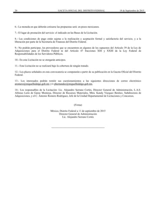 20 GACETA OFICIAL DEL DISTRITO FEDERAL 18 de Septiembre de 2015
6.- La moneda en que deberán cotizarse las propuestas será: en pesos mexicanos.
7.- El lugar de prestación del servicio: el indicado en las Bases de la Licitación.
8.- Las condiciones de pago están sujetas a la realización y aceptación formal y satisfactoria del servicio, y a la
liberación por parte de la Secretaría de Finanzas del Distrito Federal.
9.- No podrán participar, los proveedores que se encuentren en algunos de los supuestos del Artículo 39 de la Ley de
Adquisiciones para el Distrito Federal ni del Artículo 47 fracciones XIII y XXIII de la Ley Federal de
Responsabilidades de los Servidores Públicos.
10.- En esta Licitación no se otorgarán anticipos.
11.- Esta Licitación no se realizará bajo la cobertura de ningún tratado.
12.- Los plazos señalados en esta convocatoria se computarán a partir de su publicación en la Gaceta Oficial del Distrito
Federal.
13.- Los interesados podrán remitir sus cuestionamientos a las siguientes direcciones de correo electrónico
aromero@miguelhidalgo.gob.mx y/o phernandez@miguelhidalgo.gob.mx.
14.- Los responsables de la Licitación: Lic. Alejandro Serrano Cortés, Director General de Administración, L.A.E.
Alfonso León de Garay Montoya, Director de Recursos Materiales, Mtra. Kandy Vázquez Benítez, Subdirectora de
Adquisiciones, y el C. Antonio Romero Rodríguez, Jefe de la Unidad Departamental de Licitaciones y Concursos.
(Firma)
México, Distrito Federal a 11 de septiembre de 2015
Director General de Administración
Lic. Alejandro Serrano Cortés
 