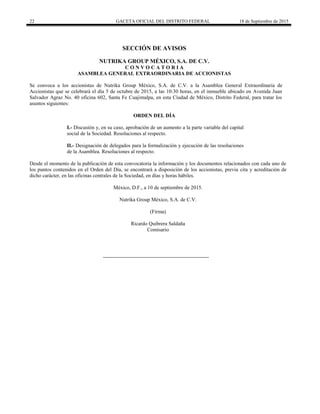 22 GACETA OFICIAL DEL DISTRITO FEDERAL 18 de Septiembre de 2015
SECCIÓN DE AVISOS
NUTRIKA GROUP MÉXICO, S.A. DE C.V.
C O N V O C A T O R I A
ASAMBLEA GENERAL EXTRAORDINARIA DE ACCIONISTAS
Se convoca a los accionistas de Nutrika Group México, S.A. de C.V. a la Asamblea General Extraordinaria de
Accionistas que se celebrará el día 5 de octubre de 2015, a las 10:30 horas, en el inmueble ubicado en Avenida Juan
Salvador Agraz No. 40 oficina 602, Santa Fe Cuajimalpa, en esta Ciudad de México, Distrito Federal, para tratar los
asuntos siguientes:
ORDEN DEL DÍA
I.- Discusión y, en su caso, aprobación de un aumento a la parte variable del capital
social de la Sociedad. Resoluciones al respecto.
II.- Designación de delegados para la formalización y ejecución de las resoluciones
de la Asamblea. Resoluciones al respecto.
Desde el momento de la publicación de esta convocatoria la información y los documentos relacionados con cada uno de
los puntos contenidos en el Orden del Día, se encontrará a disposición de los accionistas, previa cita y acreditación de
dicho carácter, en las oficinas centrales de la Sociedad, en días y horas hábiles.
México, D.F., a 10 de septiembre de 2015.
Nutrika Group México, S.A. de C.V.
(Firma)
Ricardo Quibrera Saldaña
Comisario
 
