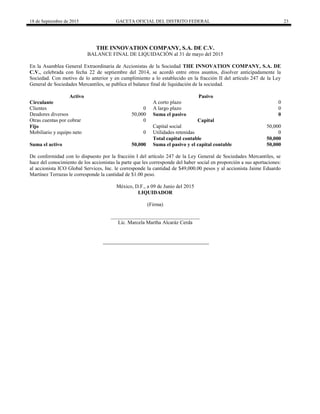 18 de Septiembre de 2015 GACETA OFICIAL DEL DISTRITO FEDERAL 23
THE INNOVATION COMPANY, S.A. DE C.V.
BALANCE FINAL DE LIQUIDACIÓN al 31 de mayo del 2015
En la Asamblea General Extraordinaria de Accionistas de la Sociedad THE INNOVATION COMPANY, S.A. DE
C.V., celebrada con fecha 22 de septiembre del 2014, se acordó entre otros asuntos, disolver anticipadamente la
Sociedad. Con motivo de lo anterior y en cumplimiento a lo establecido en la fracción II del artículo 247 de la Ley
General de Sociedades Mercantiles, se publica el balance final de liquidación de la sociedad.
Activo Pasivo
Circulante A corto plazo 0
Clientes 0 A largo plazo 0
Deudores diversos 50,000 Suma el pasivo 0
Otras cuentas por cobrar 0 Capital
Fijo Capital social 50,000
Mobiliario y equipo neto 0 Utilidades retenidas 0
Total capital contable 50,000
Suma el activo 50,000 Suma el pasivo y el capital contable 50,000
De conformidad con lo dispuesto por la fracción I del artículo 247 de la Ley General de Sociedades Mercantiles, se
hace del conocimiento de los accionistas la parte que les corresponde del haber social en proporción a sus aportaciones:
al accionista ICO Global Services, Inc. le corresponde la cantidad de $49,000.00 pesos y al accionista Jaime Eduardo
Martínez Terrazas le corresponde la cantidad de $1.00 peso.
México, D.F., a 09 de Junio del 2015
LIQUIDADOR
(Firma)
__________________________________
Lic. Marcela Martha Alcaráz Cerda
 
