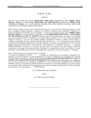 18 de Septiembre de 2015 GACETA OFICIAL DEL DISTRITO FEDERAL 25
E D I C T O S
EDICTOS
QUE EN LOS AUTOS DEL JUICIO ORDINARIO MERCANTIL, PROMOVIDO POR TORRES ARIAS
MIGUEL ANGEL EN CONTRA DE SOLUCIONES DE CRECIMIENTO S.A. DE C.V. SOFOM E.N.R.
EXPEDIENTE 257/2014, EL C. JUEZ DÉCIMO TERCERO CIVIL DEL DISTRITO FEDERAL DICTO DOS
AUTOS QUE EN SU PARTE CONDUCENTE DICEN:
México, Distrito Federal, a treinta y uno de marzo de dos mil catorce.-- Con el escrito de cuenta, documentos y anexos
que se acompañan, fórmese expediente y regístrese en el Libro de Gobierno como corresponda.-- Guárdese en el
Seguro del Juzgado los documentos que se acompañan.-- Se tiene por presentada a la parte actora TORRES ARIAS
MIGUEL ANGEL por su propio derecho, demandando en la VÍA ORDINARIO MERCANTIL de: SOLUCIONES
DE CRECIMIENTO, S.A. DE C.V. SOFOM E. N. R., el pago de las prestaciones que se indican en su demanda,
misma que se admite a trámite con fundamento en lo dispuesto por los artículos 1º, 1377 a 1390 y demás aplicables del
Código de Comercio.-- Con las copias simples exhibidas, debidamente cotejadas y selladas, córrase traslado y
emplácese al demandado para que conteste la demanda dentro del término de ….., en la inteligencia que de no hacerlo
se tendrá por presuntamente confesados los hechos de la demanda, en términos de lo dispuesto por él artículo 332 del
Código Federal de Procedimientos Civiles aplicado supletoriamente a la legislación mercantil.-….., requiérase
PERSONALMENTE a las partes en este juicio, para que dentro del término de tres días contados a partir del
conocimiento que tengan del presente proveído, manifiesten su consentimiento escrito para publicar sus datos
personales, en el entendido de que la omisión a desahogar dicho requerimiento, constituirá su negativa.-- Notifíquese.
México, Distrito Federal a siete de abril del año dos mil quince.
A sus autos del expediente 257/2014, ………… y tomando en consideración que fue agotada la búsqueda de los
domicilios a efecto de emplazar a la parte demandada por lo anterior con fundamento en lo dispuesto por el artículo
1070 del Código de Comercio se ordena emplazar al demandado SOLUCIONES DE CRECIMIENTO S.A. DE C.V.
SOFOM E.N.R., POR CONDUCTO DE SU REPRESENTANTE LEGAL por medio de edictos que se publicaran
por tres veces consecutivas en el periódico LA JORNADA y en la GACETA DEL GOBIERNO DEL DISTRITO
FEDERAL para que en el término de TREINTA DÍAS dé contestación a la demanda instaurada en su contra, término
que empezará a contar a partir de la última publicación que se realice, quedando a su disposición las copias de traslado
en la secretaría “A” de este juzgado, ……..- NOTIFIQUESE
LA C. SECRETARIA DE ACUERDOS
(Firma)
LIC. IRMA VELASCO JUAREZ
 
