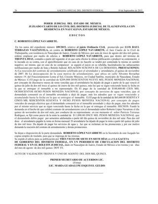 26 GACETA OFICIAL DEL DISTRITO FEDERAL 18 de Septiembre de 2015
PODER JUDICIAL DEL ESTADO DE MEXICO.
JUZGADO CUARTO DE LO CIVIL DEL DISTRITO JUDICIAL DE TLALNEPANTLA CON
RESIDENCIA EN NAUCALPAN, ESTADO DE MÉXICO.
E D I C T O S
C. ROBERTO LÓPEZ NAVARRETE.
En los autos del expediente número 109/2015, relativo al juicio Ordinario Civil, promovido por LUIS RAUL
TERRAZAS VALENZUELA, en contra de ROBERTO LÓPEZ NAVARRETE, el Juez Cuarto de lo Civil de
Tlalnepantla, con residencia en Naucalpan de Juárez, Estado de México, por auto de trece de agosto del dos mil quince,
ordeno emplazar por medio de edictos a ROBERTO LÓPEZ NAVARRETE, para que dentro del término de
TREINTA DIAS, contados a partir del siguiente al en que surta efectos la última publicación a producir su contestación a
la incoada en su contra, con el apercibimiento que en caso de no hacerlo se tendrá por contestada la misma en sentido
negativo; así mismo, que en caso de no comparecer se seguirá el juicio en su rebeldía, haciéndoseles las subsecuentes
notificaciones por medio de lista y Boletín Judicial. RELACIÓN SUSCINTA DE LA DEMANDA, PRESTACIONES:
A) La rescisión del contrato de arrendamiento celebrado por el arrendador y arrendatario, el quince de noviembre
de 2007. B) La desocupación de la casa motivo de arrendamiento, que ubica en calle Silvestre Revueltas
número 19, del Fraccionamiento Loma al Sol, Circuito Músicos, en Ciudad Satélite, municipio de Naucalpan, Estado
de México. C) El pago de la cantidad de $209,000 DOSCIENTOS NUEVE MIL PESOS MONEDA NACIONAL
por concepto de diecinueve meses de renta vencidas que el arrendatario ha dejado de pagar a partir de la que venció el
quince de julio de dos mil trece al quince de enero de dos mil quince, más las que se sigan venciendo hasta la fecha en
la que se entregue el inmueble a mi representado. D) El pago de la cantidad de $100,808.00 CIEN MIL
OCHOCIENTOS OCHO PESOS MONEDA NACIONAL por concepto de servicios de agua vencidos, que el
demandado consumió en el inmueble arrendado y dejó de pagar, más los adeudos que se sigan venciendo y
acumulando hasta la fecha en la que se entregue el inmueble. E) El pago de la cantidad de $65,668.00 SESENTA Y
CINCO MIL SEISCIENTOS SESENTA Y OCHO PESOS MONEDA NACIONAL por concepto de pagos
vencidos de energía eléctrica que el demandado consumió en el inmueble arrendado y dejo de pagar, mas los adeudos
por el mismo servicio que se sigan venciendo hasta la fecha en la que sé entregue el inmueble. HECHOS: Fundó la
demanda en el hecho de que celebró contrato de arrendamiento con el demandado señor Roberto López Navarrete el día
quince de noviembre de dos mil siete, por conducto de su representante en ese momento el señor Patricio Terrazas
Rodríguez, se fijó como precio de la renta la cantidad de $11,000.00 ONCE MIL PESOS MONEDA NACIONAL que
el demandado debía pagar por semestres adelantados a partir del día quince de noviembre de dos mil siete. Para dos mil
doce el arrendatario pagaba la renta en forma mensual. El arrendatario ha dejado de pagar la renta a partir del quince de julio
de dos mil trece. Ha dejado de pagar los servicios de agua y luz que se reclaman en las prestaciones y por ese motivo
demanda la rescisión del contrato de arrendamiento y demás prestaciones.
Se dejan a disposición de la parte demandada ROBERTO LÓPEZ NAVARRETE en la Secretaría de este Juzgado las
copias simples de traslado, para que se imponga de las mismas.
Se expide el edicto para su publicación por TRES VECES DE SIETE EN SIETE DÍAS en el LA GACETA
DE GOBIERNO DEL DISTRITO FEDERAL, EN UN PERIODICO DE CIRCULACION DEL DISTRITO
FEDERAL Y EN EL BOLETIN JUDICIAL, dado en Naucalpan de Juárez, Estado de México a los treinta y un días
del mes de agosto de dos mil quince. DOY FE.
AUTO DE VALIDACIÓN TREINTA Y UNO DE AGOSTO DEL DOS MIL QUINCE.
PRIMER SECRETARIO DE ACUERDOS LIC.
(Firma)
LIC. MARIA GUADALUPE ESQUIVEL GELDIS
 