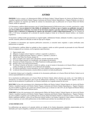 18 de Septiembre de 2015 GACETA OFICIAL DEL DISTRITO FEDERAL 27
AVISO
PRIMERO. Se da a conocer a la Administración Pública del Distrito Federal; Tribunal Superior de Justicia del Distrito Federal y
Asamblea Legislativa del Distrito Federal; Órganos Autónomos del Distrito Federal; Dependencias y Órganos Federales; así como al
público en general, los requisitos que habrán de contener los documentos para su publicación en la Gaceta Oficial del Distrito
Federal, siendo los siguientes:.
1. El documento a publicar deberá presentarse ante la Unidad Departamental de Publicaciones para su revisión, autorización y según
el caso, cotización con un mínimo de 4 días hábiles de anticipación a la fecha en que se requiera sea publicado, esto para el
caso de las publicaciones ordinarias, si se tratase de las inserciones urgentes a que hace referencia el Código Fiscal del Distrito
Federal, estas se sujetarán a la disposición de espacios que determine la citada Unidad Departamental, esto en el horario de
9:00 a 13:30 horas, acompañado de la solicitud de inserción dirigida al titular de la Dirección General Jurídica y de Estudios
Legislativos.
El documento a publicar tendrá que presentarse en original legible y debidamente firmado, señalando el nombre y cargo de quien lo
suscribe, asimismo, deberá ser rubricado en todas las fojas que lo integren.
2. Tratándose de documentos que requieran publicación consecutiva, se anexarán tantos originales o copias certificadas como
publicaciones se requieran.
3. La información a publicar deberá ser grabada en disco compacto, siendo un archivo generado en procesador de texto Microsoft
Word en cualquiera de sus versiones, con las siguientes especificaciones:
I. Página tamaño carta;
II. Márgenes en página vertical: Superior 3, inferior 2, izquierdo 2 y derecho 2;
III. Márgenes en página horizontal: Superior 2, inferior 2, izquierdo 2 y derecho 3;
IV. Tipo de letra Times New Roman, tamaño 10;
V. Dejar un renglón como espacio entre cada párrafo, teniendo interlineado sencillo;
VI. No incluir ningún elemento en el encabezado o pie de página del documento;
VII. Presentar los Estados Financieros o las Tablas Numéricas en tablas generadas en Word;
VIII. Rotular el disco con el título del documento;
IX. No utilizar la función de Revisión o control de cambios, ya que al insertar el documento en la Gaceta Oficial, se generarán
cuadros de dialogo que interfieren con la elaboración del ejemplar;
X. No utilizar numeración o incisos automáticos, así como cualquier función automática en el documento; y
XI. La fecha de firma del documento a insertar deberá ser anterior a la fecha de publicación
Es importante destacar que la ortografía y contenido de los documentos publicados en la Gaceta Oficial del Distrito Federal son de
estricta responsabilidad de los solicitantes.
4. La cancelación de publicaciones en la Gaceta Oficial del Distrito Federal, deberá solicitarse por escrito, con 3 días hábiles de
anticipación a la fecha de publicación, para el caso de publicaciones ordinarias, si se trata de publicaciones urgentes, será con al
menos un día de antelación a la publicación, en el horario establecido en el segundo numeral de este aviso.
SEGUNDO. Se hace del conocimiento de la Administración Pública del Distrito Federal; Tribunal Superior de Justicia del Distrito
Federal y Asamblea Legislativa del Distrito Federal; Órganos Autónomos del Distrito Federal; Dependencias y Órganos Federales;
así como al público en general, que a partir de la primera emisión que se efectué en el año 2015, de este Órgano de Difusión Oficial,
la Época inserta en el Índice será la Décima Octava.
TERCERO. Se hace del conocimiento de la Administración Pública del Distrito Federal; Tribunal Superior de Justicia del Distrito
Federal y Asamblea Legislativa del Distrito Federal; Órganos Autónomos del Distrito Federal; Dependencias y Órganos Federales;
así como al público en general, que la publicación de la Gaceta Oficial del Distrito Federal se realizará de lunes a viernes, en días
hábiles, pudiéndose habilitar, a juicio de esta Dirección General Jurídica y de Estudios Legislativos, tantos números extraordinarios
como se requieran, así como emitir publicaciones en días inhábiles para satisfacer las necesidades del servicio.
AVISO IMPORTANTE
Las publicaciones que aparecen en la presente edición son tomadas de las fuentes (documentos originales), proporcionadas por los
interesados, por lo que la ortografía y contenido de los mismos son de estricta responsabilidad de los solicitantes.
 