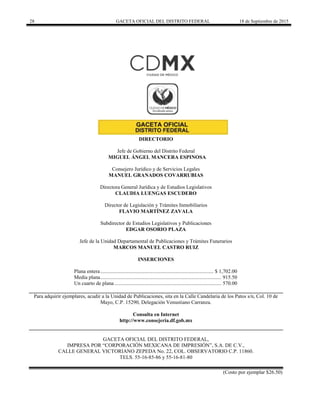 28 GACETA OFICIAL DEL DISTRITO FEDERAL 18 de Septiembre de 2015
DIRECTORIO
Jefe de Gobierno del Distrito Federal
MIGUEL ÁNGEL MANCERA ESPINOSA
Consejero Jurídico y de Servicios Legales
MANUEL GRANADOS COVARRUBIAS
Directora General Jurídica y de Estudios Legislativos
CLAUDIA LUENGAS ESCUDERO
Director de Legislación y Trámites Inmobiliarios
FLAVIO MARTÍNEZ ZAVALA
Subdirector de Estudios Legislativos y Publicaciones
EDGAR OSORIO PLAZA
Jefe de la Unidad Departamental de Publicaciones y Trámites Funerarios
MARCOS MANUEL CASTRO RUIZ
INSERCIONES
Plana entera...................................................................................... $ 1,702.00
Media plana............................................................................................ 915.50
Un cuarto de plana ................................................................................. 570.00
Para adquirir ejemplares, acudir a la Unidad de Publicaciones, sita en la Calle Candelaria de los Patos s/n, Col. 10 de
Mayo, C.P. 15290, Delegación Venustiano Carranza.
Consulta en Internet
http://www.consejeria.df.gob.mx
GACETA OFICIAL DEL DISTRITO FEDERAL,
IMPRESA POR “CORPORACIÓN MEXICANA DE IMPRESIÓN”, S.A. DE C.V.,
CALLE GENERAL VICTORIANO ZEPEDA No. 22, COL. OBSERVATORIO C.P. 11860.
TELS. 55-16-85-86 y 55-16-81-80
(Costo por ejemplar $26.50)
 