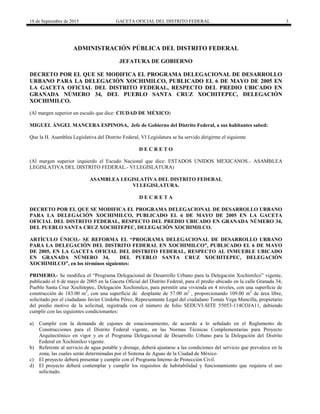 18 de Septiembre de 2015 GACETA OFICIAL DEL DISTRITO FEDERAL 3
ADMINISTRACIÓN PÚBLICA DEL DISTRITO FEDERAL
JEFATURA DE GOBIERNO
DECRETO POR EL QUE SE MODIFICA EL PROGRAMA DELEGACIONAL DE DESARROLLO
URBANO PARA LA DELEGACIÓN XOCHIMILCO, PUBLICADO EL 6 DE MAYO DE 2005 EN
LA GACETA OFICIAL DEL DISTRITO FEDERAL, RESPECTO DEL PREDIO UBICADO EN
GRANADA NÚMERO 34, DEL PUEBLO SANTA CRUZ XOCHITEPEC, DELEGACIÓN
XOCHIMILCO.
(Al margen superior un escudo que dice: CIUDAD DE MÉXICO)
MIGUEL ÁNGEL MANCERA ESPINOSA, Jefe de Gobierno del Distrito Federal, a sus habitantes sabed:
Que la H. Asamblea Legislativa del Distrito Federal, VI Legislatura se ha servido dirigirme el siguiente
D E C R E T O
(Al margen superior izquierdo el Escudo Nacional que dice: ESTADOS UNIDOS MEXICANOS.- ASAMBLEA
LEGISLATIVA DEL DISTRITO FEDERAL.- VI LEGISLATURA)
ASAMBLEA LEGISLATIVA DEL DISTRITO FEDERAL
VI LEGISLATURA.
D E C R E T A
DECRETO POR EL QUE SE MODIFICA EL PROGRAMA DELEGACIONAL DE DESARROLLO URBANO
PARA LA DELEGACIÓN XOCHIMILCO, PUBLICADO EL 6 DE MAYO DE 2005 EN LA GACETA
OFICIAL DEL DISTRITO FEDERAL, RESPECTO DEL PREDIO UBICADO EN GRANADA NÚMERO 34,
DEL PUEBLO SANTA CRUZ XOCHITEPEC, DELEGACIÓN XOCHIMILCO.
ARTÍCULO ÚNICO.- SE REFORMA EL “PROGRAMA DELEGACIONAL DE DESARROLLO URBANO
PARA LA DELEGACIÓN DEL DISTRITO FEDERAL EN XOCHIMILCO”, PUBLICADO EL 6 DE MAYO
DE 2005, EN LA GACETA OFICIAL DEL DISTRITO FEDERAL, RESPECTO AL INMUEBLE UBICADO
EN GRANADA NÚMERO 34, DEL PUEBLO SANTA CRUZ XOCHITEPEC, DELEGACIÓN
XOCHIMILCO”, en los términos siguientes:
PRIMERO.- Se modifica el “Programa Delegacional de Desarrollo Urbano para la Delegación Xochimilco” vigente,
publicado el 6 de mayo de 2005 en la Gaceta Oficial del Distrito Federal, para el predio ubicado en la calle Granada 34,
Pueblo Santa Cruz Xochitepec, Delegación Xochimilco, para permitir una vivienda en 4 niveles, con una superficie de
construcción de 183.00 m2
, con una superficie de desplante de 57.00 m2
, proporcionando 109.00 m2
de área libre,
solicitado por el ciudadano Javier Córdoba Pérez, Representante Legal del ciudadano Tomás Vega Mancilla, propietario
del predio motivo de la solicitud, registrada con el número de folio SEDUVI-SITE 55053-114COJA11, debiendo
cumplir con las siguientes condicionantes:
a) Cumplir con la demanda de cajones de estacionamiento, de acuerdo a lo señalado en el Reglamento de
Construcciones para el Distrito Federal vigente, en las Normas Técnicas Complementarias para Proyecto
Arquitectónico en vigor y en el Programa Delegacional de Desarrollo Urbano para la Delegación del Distrito
Federal en Xochimilco vigente.
b) Referente al servicio de agua potable y drenaje, deberá ajustarse a las condiciones del servicio que prevalece en la
zona, las cuales serán determinadas por el Sistema de Aguas de la Ciudad de México
c) El proyecto deberá presentar y cumplir con el Programa Interno de Protección Civil.
d) El proyecto deberá contemplar y cumplir los requisitos de habitabilidad y funcionamiento que requiera el uso
solicitado.
 