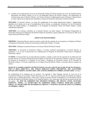 4 GACETA OFICIAL DEL DISTRITO FEDERAL 18 de Septiembre de 2015
e) Cumplir con las disposiciones de la Ley de Desarrollo Urbano del Distrito Federal, de la Ley de Establecimientos
Mercantiles del Distrito Federal, de la Ley de Publicidad Exterior del Distrito Federal y del Reglamento de
Construcciones para el Distrito Federal y sus Normas Técnicas Complementarias para el Proyecto Arquitectónico
en vigor, además de las disposiciones aplicables en materia de desarrollo urbano para el Distrito Federal.
SEGUNDO.- El presente Decreto, no exime del cumplimiento de las demás disposiciones legales y reglamentarias
aplicables en la materia, por lo que el incumplimiento de las mismas, se considerarán violaciones a la Ley de Desarrollo
Urbano del Distrito Federal, a su Reglamento, a los Programas de Desarrollo Urbano del Distrito Federal y demás
ordenamientos aplicables.
TERCERO.- Las reformas contenidas en el presente Decreto, son parte integral del Programa Delegacional de
Desarrollo Urbano para la Delegación del Distrito Federal en Xochimilco vigente, publicado el 6 de mayo de 2005, en la
Gaceta Oficial del Distrito Federal.
ARTÍCULOS TRANSITORIOS
PRIMERO.- El presente Decreto surtirá sus efectos a partir del día siguiente de su inscripción en el Registro de Planes
y Programas de Desarrollo Urbano de la Secretaría de Desarrollo Urbano y Vivienda.
SEGUNDO.- Publíquese el presente Decreto en la Gaceta Oficial del Distrito Federal.
TERCERO.- La Secretaría de Desarrollo Urbano y Vivienda, notificará personalmente el presente Decreto, al
propietario, o en su caso al promovente de la Modificación al Programa de Desarrollo Urbano para la Delegación
Xochimilco vigente.
CUARTO.- Si transcurridos los noventa (90) días naturales, contados a partir del día siguiente de la publicación del
presente Decreto en la Gaceta Oficial del Distrito Federal, el interesado no ha realizado los trámites y pago por concepto
de derechos de inscripción en el Registro de los Planes y Programas de Desarrollo Urbano, de la Secretaría de
Desarrollo Urbano y Vivienda, establecidos en el Código Fiscal del Distrito Federal, el presente Decreto, quedará sin
efectos.
Recinto de la Asamblea Legislativa del Distrito Federal, a los nueve días del mes de julio del año dos mil quince.-
POR LA MESA DIRECTIVA.- DIP. EFRAIN MORALES LÓPEZ, PRESIDENTE.- DIP. ALEJANDRO
RAFAEL PIÑA MEDINA, SECRETARIO.- DIP. SAMUEL RODRÍGUEZ TORRES, SECRETARIO.- (Firmas)
En cumplimiento de lo dispuesto por los artículos 122, apartado C, Base Segunda, fracción II, inciso b), de la
Constitución Política de los Estados Unidos Mexicanos; 48, 49 y 67, fracción II, del Estatuto de Gobierno del Distrito
Federal, para su debida publicación y observancia, expido el presente Decreto Promulgatorio en la Residencia Oficial
del Jefe de Gobierno del Distrito Federal, en la Ciudad de México, a los veinticuatro días del mes de agosto del año dos
mil quince.- EL JEFE DE GOBIERNO DEL DISTRITO FEDERAL, DR. MIGUEL ÁNGEL MANCERA
ESPINOSA.- FIRMA.- LA SECRETARIA DE GOBIERNO, DORA PATRICIA MERCADO CASTRO.-
FIRMA.- EL SECRETARIO DE DESARROLLO URBANO Y VIVIENDA, FELIPE DE JESÚS GUTIÉRREZ
GUTIÉRREZ.- FIRMA.
 
