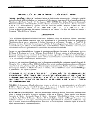 18 de Septiembre de 2015 GACETA OFICIAL DEL DISTRITO FEDERAL 5
COORDINACIÓN GENERAL DE MODERNIZACIÓN ADMINISTRATIVA
OLIVER CASTAÑEDA CORREA, Coordinador General de Modernización Administrativa y Titular de la Unidad de
Mejora Regulatoria del Distrito Federal, con fundamento en lo dispuesto por los artículos 11 de la Ley de Procedimiento
Administrativo del Distrito Federal; y 101 Bis, fracciones XXIV, XXXVIII, XL y XLII del Reglamento Interior de la
Administración Pública del Distrito Federal; numerales Tercero fracción XVI, Cuarto fracción I, Noveno fracciones I,
V, IX, X y XV, Décimo Primero y Vigésimo Tercero del Manual de Trámites y Servicios al Público del Distrito
Federal; y 2, fracción II, 4 fracción XXIII, 13.2.1, 13.4.1, 13.4.2, 13.4.3, 13.8.2, 13.8.5, 18.5, 18.8, 28.1, 28.2, 28.3 y
29.1 de las Reglas de Operación del Registro Electrónico de los Trámites y Servicios del Manual de Trámites y
Servicios al Público del Distrito Federal, y
CONSIDERANDO
Que el Reglamento Interior de la Administración Pública del Distrito Federal y el Manual de Trámites y Servicios al
Público del Distrito Federal, establecen entre otras atribuciones de la Coordinación General de Modernización
Administrativa las de operar y administrar el Registro Electrónico de los Trámites y Servicios y el Portal Web de
Trámites y Servicios; desempeñar las funciones de la Unidad de Mejora Regulatoria del Distrito Federal, y ser la
instancia facultada para publicar en la Gaceta Oficial del Distrito Federal los formatos de trámites y servicios que se
encuentren inscritos en el Registro Electrónico y difundirlos en el Portal Trámites CDMX.
Que una vez que se ha concluido con el proceso de inscripción en el Registro Electrónico de los Trámites y Servicios
del Manual de Trámites y Servicios al Público del Distrito Federal, de diversos trámites de la Secretaría de Obras y
Servicios y se han expedido las Constancias de Inscripción de éstos, es procedente su publicación en la Gaceta Oficial
del Distrito Federal para que produzcan sus efectos jurídicos en cumplimiento a lo establecido en el artículo 11 de la
Ley de Procedimiento Administrativo del Distrito Federal.
Que una vez que se publique el listado, así como los formatos de solicitud de los trámites que presta la Secretaría de
Obras y Servicios en la Gaceta Oficial del Distrito Federal, éstos surtirán sus efectos jurídicos y serán susceptibles de su
aplicación en la forma y términos en los que ahí aparecen y fueron inscritos en el Registro Electrónico de Trámites y
Servicios y sean difundidos en el Portal Web Oficial de Trámites y Servicios del Distrito Federal (Trámites CDMX), por
lo que he tenido a bien expedir el siguiente:
AVISO POR EL QUE SE DA A CONOCER EL LISTADO, ASÍ COMO LOS FORMATOS DE
SOLICITUD DE TRÁMITES QUE PRESTA LA SECRETARÍA DE OBRAS Y SERVICIOS, QUE
HAN OBTENIDO LA CONSTANCIA DE INSCRIPCIÓN EN EL REGISTRO ELECTRÓNICO DE
LOS TRÁMITES Y SERVICIOS DEL MANUAL DE TRÁMITES Y SERVICIOS AL PÚBLICO
DEL DISTRITO FEDERAL
PRIMERO.- Se da a conocer el listado así como sus formatos de solicitud, en su caso, de tres trámites de la Secretaría
de Obras y Servicios, que han obtenido la Constancia de Inscripción en el Registro Electrónico de los Trámites y
Servicios del Manual de Trámites y Servicios al Público del Distrito Federal.
SEGUNDO.- La Secretaría de Obras y Servicios, deberá conocer, substanciar, resolver u otorgar los trámites a que se
refiere el presente Aviso en los términos y condiciones en los que se difunden, y fueron inscritos en el Registro
Electrónico de Trámites y Servicios del Manual de Trámites y Servicios al Público del Distrito Federal y como aparecen
en el Portal Web Oficial de Trámites y Servicios del Distrito Federal (Trámites CDMX), por lo que no podrá
modificarse o alterarse en forma alguna, sin cumplir previamente el procedimiento de actualización, modificación o baja
a que se refiere el Manual de Trámites y Servicios multicitado, ni solicitar requisitos adicionales, so pena de incurrir en
alguna responsabilidad de carácter administrativa.
 