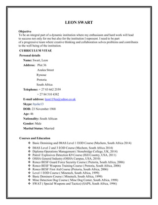 LEON SWART 
Objective 
To be an integral part of a dynamic institution where my enthusiasm and hard work will lead 
to success not only for me but also for the institution I represent. I need to be part 
of a progressive team where creative thinking and collaboration solves problems and contributes 
to the well being of the institution. 
CURRICULUM VITAE 
Personal details 
Name: Swart, Leon 
Address: Plot 36 
Azalea Street 
Rynoue 
Pretoria 
South Africa 
Telephone: + 27 83 662 2559 
+ 27 84 510 4382 
E-mail address: leon119za@yahoo.co.uk 
Skype: hycke13 
DOB: 23 November 1968 
Age: 46 
Nationality: South African 
Gender: Male 
Marital Status: Married 
Courses and Education 
 Basic Demining and IMAS Level 1 EOD Course (Mechem, South Africa 2014) 
 IMAS Level 2 and 3 EOD Course (Mechem, South Africa 2014) 
 Diploma Operations Management ( Stonebridge College, UK, 2014) 
 Patrol/ Explosives Detection K9 Course (Hill Country, USA, 2011) 
 OSHA General Industry (OSHA Campus, USA, 2010) 
 Ronco BESF Guard Force Security Course ( Pretoria, South Africa, 2006) 
 Ronco BESF Weapons Training Course ( Pretoria, South Africa, 2006) 
 Ronco BESF First Aid Course (Pretoria, South Africa, 2006) 
 Level 1 EOD Course ( Minetech, South Africa, 1999) 
 Basic Deminers Course ( Minetech, South Africa, 1999) 
 Mine Detection Dog Course ( Mine Dog Center, South Africa, 1998) 
 SWAT ( Special Weapons and Tactics) (SAPS, South Africa, 1996) 
 