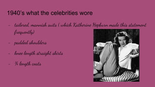 1940’s what the celebrities wore
- tailored, mannish suits ( which Katherine Hepburn made this statement
frequently)
- padded shoulders
- knee length straight skirts
- ¾ length coats
 