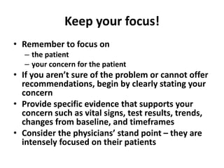 Keep your focus!
• Remember to focus on
– the patient
– your concern for the patient
• If you aren’t sure of the problem or cannot offer
recommendations, begin by clearly stating your
concern
• Provide specific evidence that supports your
concern such as vital signs, test results, trends,
changes from baseline, and timeframes
• Consider the physicians’ stand point – they are
intensely focused on their patients
 